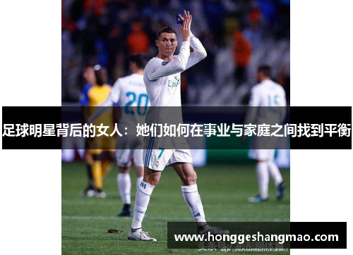 足球明星背后的女人：她们如何在事业与家庭之间找到平衡