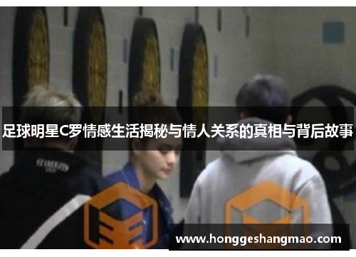 足球明星C罗情感生活揭秘与情人关系的真相与背后故事