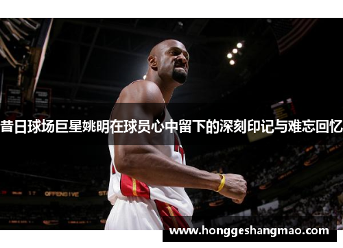 昔日球场巨星姚明在球员心中留下的深刻印记与难忘回忆