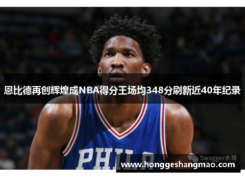 恩比德再创辉煌成NBA得分王场均348分刷新近40年纪录