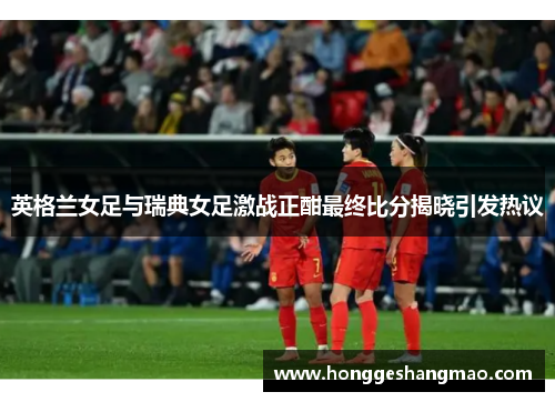 英格兰女足与瑞典女足激战正酣最终比分揭晓引发热议